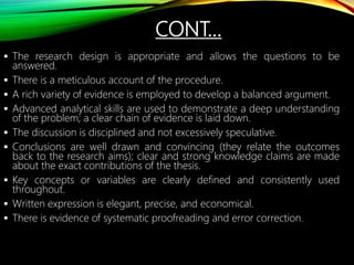  The research design is appropriate and allows the questions to be
answered.
 There is a meticulous account of the procedure.
 A rich variety of evidence is employed to develop a balanced argument.
 Advanced analytical skills are used to demonstrate a deep understanding
of the problem; a clear chain of evidence is laid down.
 The discussion is disciplined and not excessively speculative.
 Conclusions are well drawn and convincing (they relate the outcomes
back to the research aims); clear and strong knowledge claims are made
about the exact contributions of the thesis.
 Key concepts or variables are clearly defined and consistently used
throughout.
 Written expression is elegant, precise, and economical.
 There is evidence of systematic proofreading and error correction.
CONT…
 