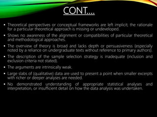  Theoretical perspectives or conceptual frameworks are left implicit; the rationale
for a particular theoretical approach is missing or undeveloped.
 Shows no awareness of the alignment or compatibilities of particular theoretical
and methodological approaches.
 The overview of theory is broad and lacks depth or persuasiveness (especially
noted by a reliance on undergraduate texts without reference to primary authors).
 The description of the sample selection strategy is inadequate (inclusion and
exclusion criteria not stated).
 The arguments are intrinsically weak.
 Large slabs of (qualitative) data are used to present a point when smaller excerpts
with richer or deeper analyses are needed.
 No demonstrated understanding of appropriate statistical analyses and
interpretation, or insufficient detail on how the data analysis was undertaken.
CONT.…
 
