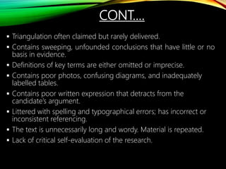 CONT.…
 Triangulation often claimed but rarely delivered.
 Contains sweeping, unfounded conclusions that have little or no
basis in evidence.
 Definitions of key terms are either omitted or imprecise.
 Contains poor photos, confusing diagrams, and inadequately
labelled tables.
 Contains poor written expression that detracts from the
candidate’s argument.
 Littered with spelling and typographical errors; has incorrect or
inconsistent referencing.
 The text is unnecessarily long and wordy. Material is repeated.
 Lack of critical self-evaluation of the research.
 