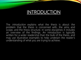 INTRODUCTION
The introduction explains what the thesis is about: the
problem that the thesis is concerned with, the aims and
scope, and the thesis structure. In some disciplines it includes
an overview of the findings. An introduction is typically
written for a wider readership than the bulk of the thesis, and
may use illustrative examples to help underpin the reader’s
understanding of what you are trying to achieve.
 