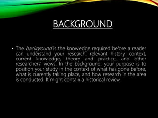 BACKGROUND
• The background is the knowledge required before a reader
can understand your research: relevant history, context,
current knowledge, theory and practice, and other
researchers’ views. In the background, your purpose is to
position your study in the context of what has gone before,
what is currently taking place, and how research in the area
is conducted. It might contain a historical review.
 