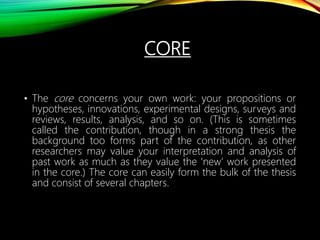 CORE
• The core concerns your own work: your propositions or
hypotheses, innovations, experimental designs, surveys and
reviews, results, analysis, and so on. (This is sometimes
called the contribution, though in a strong thesis the
background too forms part of the contribution, as other
researchers may value your interpretation and analysis of
past work as much as they value the ‘new’ work presented
in the core.) The core can easily form the bulk of the thesis
and consist of several chapters.
 