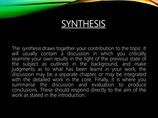 SYNTHESIS
The synthesis draws together your contribution to the topic. It
will usually contain a discussion in which you critically
examine your own results in the light of the previous state of
the subject as outlined in the background, and make
judgments as to what has been learnt in your work; the
discussion may be a separate chapter, or may be integrated
with the detailed work in the core. Finally, it is where you
summarise the discussion and evaluation to produce
conclusions. These should respond directly to the aim of the
work as stated in the introduction.
 