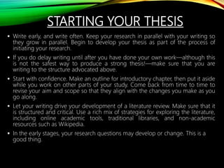 STARTING YOUR THESIS
 Write early, and write often. Keep your research in parallel with your writing so
they grow in parallel. Begin to develop your thesis as part of the process of
initiating your research.
 If you do delay writing until after you have done your own work—although this
is not the safest way to produce a strong thesis!—make sure that you are
writing to the structure advocated above.
 Start with confidence. Make an outline for introductory chapter, then put it aside
while you work on other parts of your study. Come back from time to time to
revise your aim and scope so that they align with the changes you make as you
go along.
 Let your writing drive your development of a literature review. Make sure that it
is structured and critical. Use a rich mix of strategies for exploring the literature,
including online academic tools, traditional libraries, and non-academic
resources such as Wikipedia.
 In the early stages, your research questions may develop or change. This is a
good thing.
 