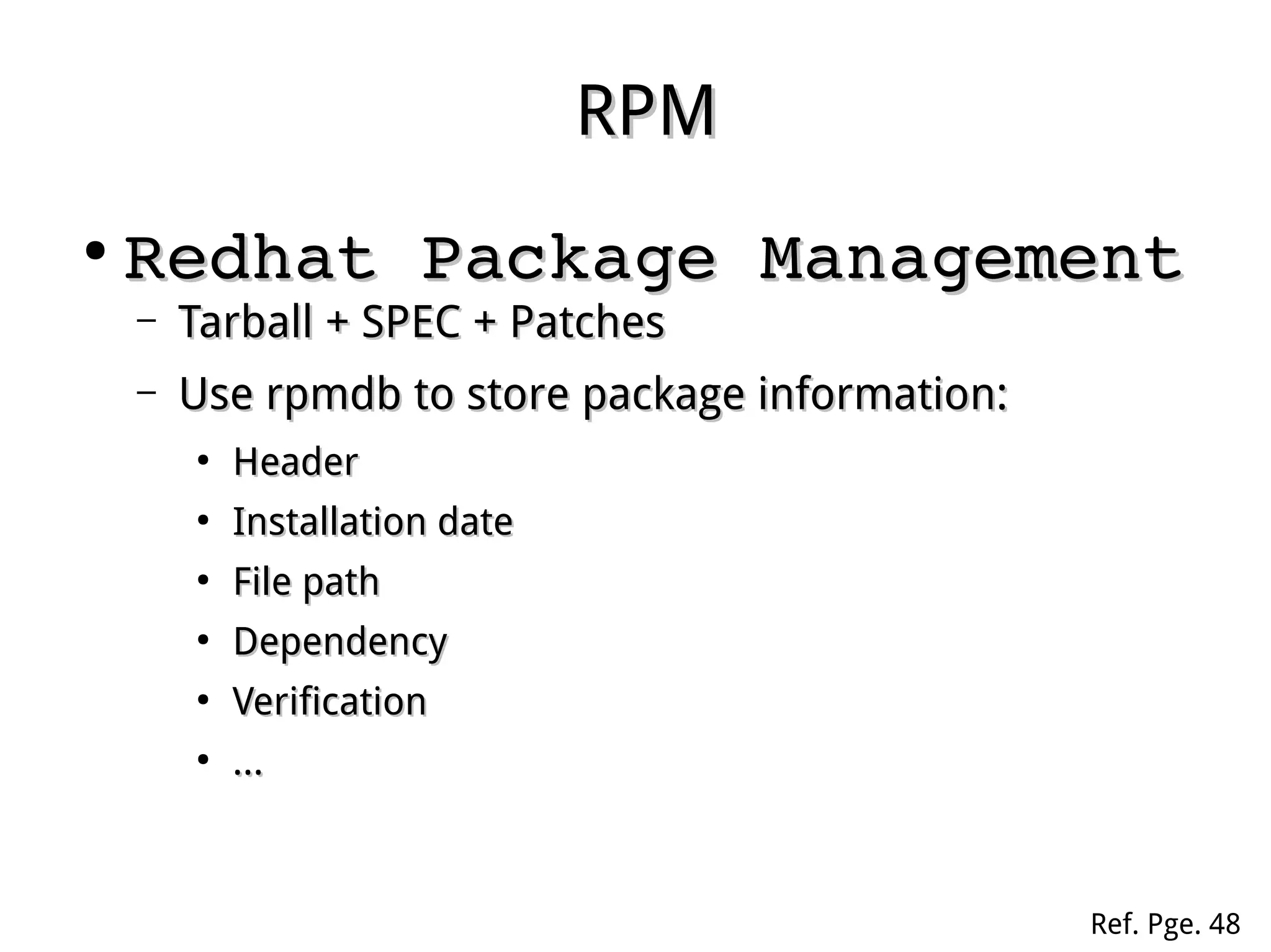 RPMRPM
●
Redhat Package ManagementRedhat Package Management
– Tarball + SPEC + PatchesTarball + SPEC + Patches
– Use rpmdb to store package information:Use rpmdb to store package information:
●
HeaderHeader
●
Installation dateInstallation date
●
File pathFile path
●
DependencyDependency
●
VerificationVerification
●
......
Ref. Pge. 48
 