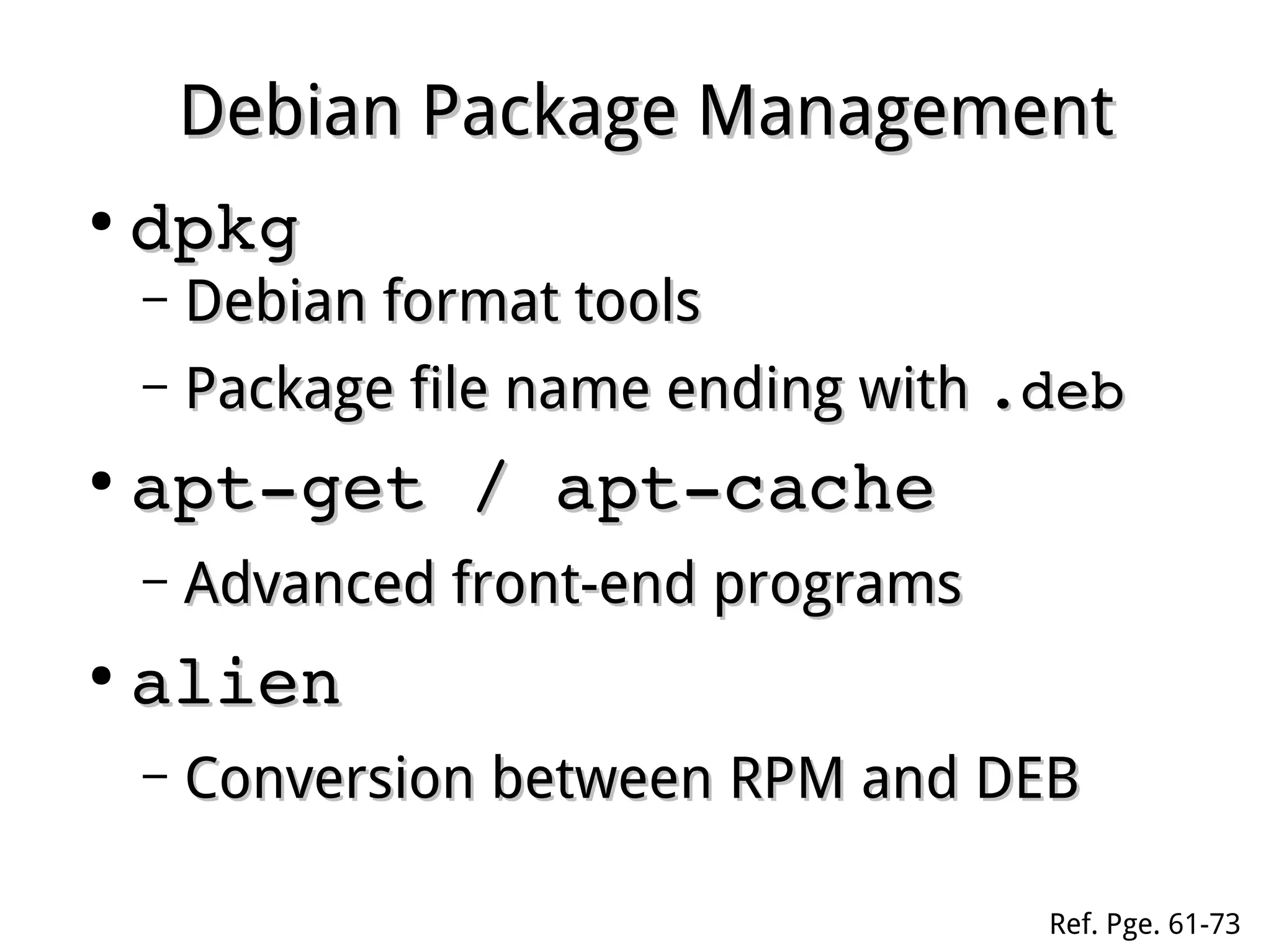 Debian Package ManagementDebian Package Management
●
dpkgdpkg
– Debian format toolsDebian format tools
– Package file name ending withPackage file name ending with .deb.deb
●
apt­get / apt­cacheapt­get / apt­cache
– Advanced front-end programsAdvanced front-end programs
●
alienalien
– Conversion between RPM and DEBConversion between RPM and DEB
Ref. Pge. 61-73
 