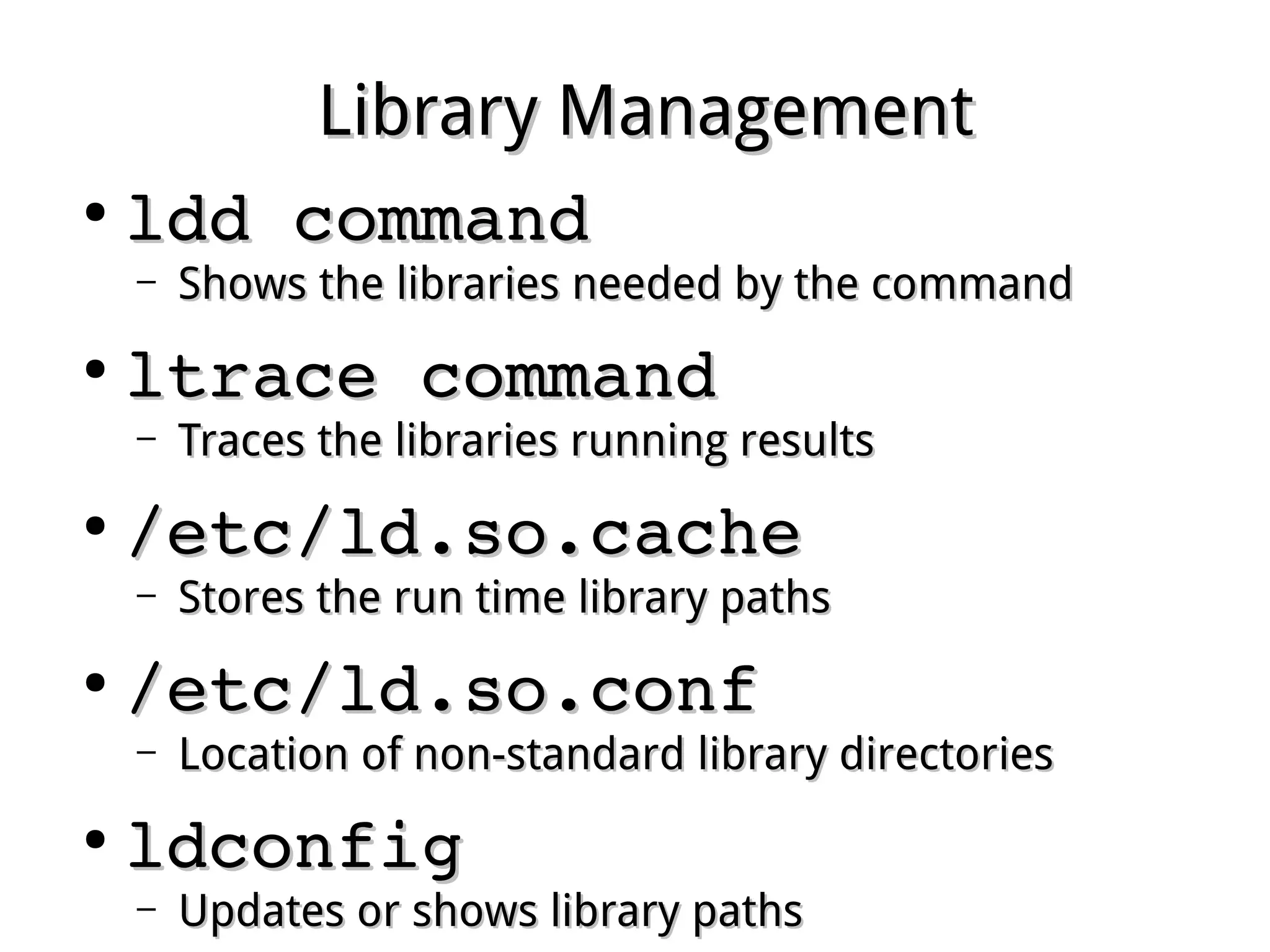 Library ManagementLibrary Management
●
ldd commandldd command
– Shows the libraries needed by the commandShows the libraries needed by the command
●
ltrace commandltrace command
– Traces the libraries running resultsTraces the libraries running results
●
/etc/ld.so.cache/etc/ld.so.cache
– Stores the run time library pathsStores the run time library paths
●
/etc/ld.so.conf/etc/ld.so.conf
– Location of non-standard library directoriesLocation of non-standard library directories
●
ldconfigldconfig
– Updates or shows library pathsUpdates or shows library paths
 