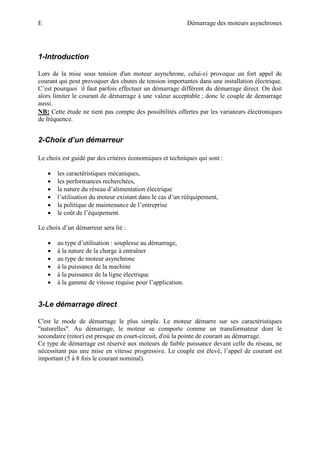 E Démarrage des moteurs asynchrones
1-Introduction
Lors de la mise sous tension d'un moteur asynchrone, celui-ci provoque un fort appel de
courant qui peut provoquer des chutes de tension importantes dans une installation électrique.
C’est pourquoi il faut parfois effectuer un démarrage différent du démarrage direct. On doit
alors limiter le courant de démarrage à une valeur acceptable ; donc le couple de demarrage
aussi.
NB:
2-Choix d’un démarreur
Cette étude ne tient pas compte des possibilités offertes par les variateurs électroniques
de fréquence.
Le choix est guidé par des critères économiques et techniques qui sont :
• les caractéristiques mécaniques,
• les performances recherchées,
• la nature du réseau d’alimentation électrique
• l’utilisation du moteur existant dans le cas d’un rééquipement,
• la politique de maintenance de l’entreprise
• le coût de l’équipement.
Le choix d’un démarreur sera lié :
• au type d’utilisation : souplesse au démarrage,
• à la nature de la charge à entraîner
• au type de moteur asynchrone
• à la puissance de la machine
• à la puissance de la ligne électrique
• à la gamme de vitesse requise pour l’application.
3-Le démarrage direct
C'est le mode de démarrage le plus simple. Le moteur démarre sur ses caractéristiques
"naturelles". Au démarrage, le moteur se comporte comme un transformateur dont le
secondaire (rotor) est presque en court-circuit, d'où la pointe de courant au démarrage.
Ce type de démarrage est réservé aux moteurs de faible puissance devant celle du réseau, ne
nécessitant pas une mise en vitesse progressive. Le couple est élevé, l’appel de courant est
important (5 à 8 fois le courant nominal).
 