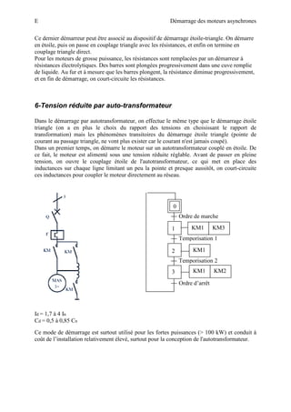 E Démarrage des moteurs asynchrones
Ce dernier démarreur peut être associé au dispositif de démarrage étoile-triangle. On démarre
en étoile, puis on passe en couplage triangle avec les résistances, et enfin on termine en
couplage triangle direct.
Pour les moteurs de grosse puissance, les résistances sont remplacées par un démarreur à
résistances électrolytiques. Des barres sont plongées progressivement dans une cuve remplie
de liquide. Au fur et à mesure que les barres plongent, la résistance diminue progressivement,
et en fin de démarrage, on court-circuite les résistances.
6-Tension réduite par auto-transformateur
Dans le démarrage par autotransformateur, on effectue le même type que le démarrage étoile
triangle (on a en plus le choix du rapport des tensions en choisissant le rapport de
transformation) mais les phénomènes transitoires du démarrage étoile triangle (pointe de
courant au passage triangle, ne vont plus exister car le courant n'est jamais coupé).
Dans un premier temps, on démarre le moteur sur un autotransformateur couplé en étoile. De
ce fait, le moteur est alimenté sous une tension réduite réglable. Avant de passer en pleine
tension, on ouvre le couplage étoile de l'autotransformateur, ce qui met en place des
inductances sur chaque ligne limitant un peu la pointe et presque aussitôt, on court-circuite
ces inductances pour coupler le moteur directement au réseau.
Id = 1,7 à 4 In
Cd = 0,5 à 0,85 Cn
Ce mode de démarrage est surtout utilisé pour les fortes puissances (> 100 kW) et conduit à
coût de l’installation relativement élevé, surtout pour la conception de l'autotransformateur.
Ordre de marche
Temporisation 1
Temporisation 2
Ordre d’arrêt
0
1
3
2
KM1 KM3
KM1
KM1 KM2
 