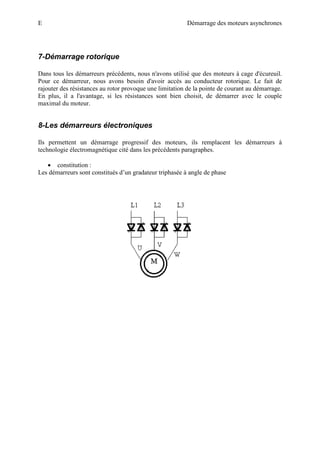 E Démarrage des moteurs asynchrones
7-Démarrage rotorique
Dans tous les démarreurs précédents, nous n'avons utilisé que des moteurs à cage d'écureuil.
Pour ce démarreur, nous avons besoin d'avoir accès au conducteur rotorique. Le fait de
rajouter des résistances au rotor provoque une limitation de la pointe de courant au démarrage.
En plus, il a l'avantage, si les résistances sont bien choisit, de démarrer avec le couple
maximal du moteur.
8-Les démarreurs électroniques
Ils permettent un démarrage progressif des moteurs, ils remplacent les démarreurs à
technologie électromagnétique cité dans les précédents paragraphes.
• constitution :
Les démarreurs sont constitués d’un gradateur triphasée à angle de phase
 