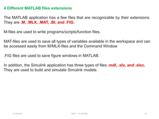 12/10/2024 EE421 Dr. AMMAR 14
The MATLAB application has a few files that are recognizable by their extensions.
They are .M, .MLX, .MAT, .BI, and .FIG.
M-files are used to write programs/scripts/function files.
MAT-files are used to save all types of variables available in the workspace and can
be accessed easily from M/MLX-files and the Command Window
.FIG files are used to save figure windows in MATLAB.
In addition, the Simulink application has three types of files .mdl, .slx, and .slxc.
They are used to build and simulate Simulink models
4 Different MATLAB files extensions
 