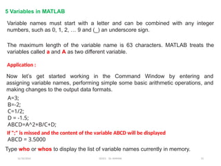 12/10/2024 EE421 Dr. AMMAR 15
5 Variables in MATLAB
Variable names must start with a letter and can be combined with any integer
numbers, such as 0, 1, 2, … 9 and (_) an underscore sign.
The maximum length of the variable name is 63 characters. MATLAB treats the
variables called a and A as two different variable.
Application :
Now let’s get started working in the Command Window by entering and
assigning variable names, performing simple some basic arithmetic operations, and
making changes to the output data formats.
A=3;
B=-2;
C=1/2;
D = -1.5;
ABCD=A^2+B/C+D;
If ";" is missed and the content of the variable ABCD will be displayed
ABCD = 3.5000
Type who or whos to display the list of variable names currently in memory.
 