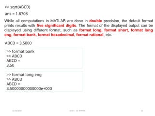 12/10/2024 EE421 Dr. AMMAR 16
>> sqrt(ABCD)
ans = 1.8708
ABCD = 3.5000
>> format bank
>> ABCD
ABCD =
3.50
>> format long eng
>> ABCD
ABCD =
3.50000000000000e+000
While all computations in MATLAB are done in double precision, the default format
prints results with five significant digits. The format of the displayed output can be
displayed using different format, such as format long, format short, format long
eng, format bank, format hexadecimal, format rational, etc.
 