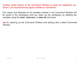 12/10/2024 EE421 Dr. AMMAR 19
Another useful feature of the Command Window is using the keyboard’s up-
arrow (↑) to recall previously typed variables or commands.
The values and attributes of all variables entered in the Command Window will
be saved in the workspace until you clean up the workspace by deleting the
variables using the clear, clearvars, or clear all command
clc for cleaning up the Command Window and starting with a blank Command
Window
 