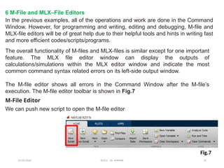 12/10/2024 EE421 Dr. AMMAR 23
6 M-File and MLX–File Editors
In the previous examples, all of the operations and work are done in the Command
Window. However, for programming and writing, editing and debugging, M-file and
MLX-file editors will be of great help due to their helpful tools and hints in writing fast
and more efficient codes/scripts/programs.
The overall functionality of M-files and MLX-files is similar except for one important
feature. The MLX file editor window can display the outputs of
calculations/simulations within the MLX editor window and indicate the most
common command syntax related errors on its left-side output window.
The M-file editor shows all errors in the Command Window after the M-file’s
execution. The M-file editor toolbar is shown in Fig.7
M-File Editor
We can push new script to open the M-file editor
Fig.7
 