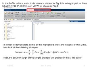 12/10/2024 EE421 Dr. AMMAR 24
In the M-file editor’s main tools menu is shown in Fig. it is sub-grouped in three
tabs EDITOR, PUBLISH, and VIEW, as shown in Fig.8
In order to demonstrate some of the highlighted tools and options of the M-file.
let’s look at the following example
First, the solution script of this simple example will created in the M-file editor
 