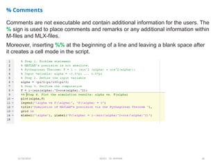 12/10/2024 EE421 Dr. AMMAR 26
% Comments
Comments are not executable and contain additional information for the users. The
% sign is used to place comments and remarks or any additional information within
M-files and MLX-files.
Moreover, inserting %% at the beginning of a line and leaving a blank space after
it creates a cell mode in the script.
 