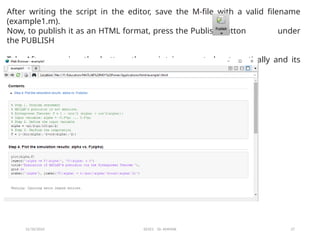 12/10/2024 EE421 Dr. AMMAR 27
After writing the script in the editor, save the M-file with a valid filename
(example1.m).
Now, to publish it as an HTML format, press the Publish button under
the PUBLISH
Tab. After pressing the button, the script is executed automatically and its
HTML-formatted report will be generated, as shown in Fig.
 