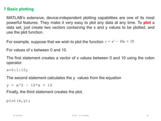 12/10/2024 EE421 Dr. AMMAR 28
7 Basic plotting
MATLAB’s extensive, device-independent plotting capabilities are one of its most
powerful features. They make it very easy to plot any data at any time. To plot a
data set, just create two vectors containing the x and y values to be plotted, and
use the plot function.
For example, suppose that we wish to plot the function
For values of x between 0 and 10.
The first statement creates a vector of x values between 0 and 10 using the colon
operator.
x=0:1:10;
y = x^2 – 10*x + 15
The second statement calculates the y values from the equation
Finally, the third statement creates the plot.
plot(x,y);
 