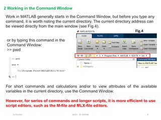 12/10/2024 EE421 Dr. AMMAR 8
2 Working in the Command Window
Work in MATLAB generally starts in the Command Window, but before you type any
command, it is worth noting the current directory. The current directory address can
be viewed directly from the main window (see Fig.4).
or by typing this command in the
Command Window:
>> pwd
For short commands and calculations and/or to view attributes of the available
variables in the current directory, use the Command Window.
However, for series of commands and longer scripts, it is more efficient to use
script editors, such as the M-file and MLX-file editors.
Fig.4
 
