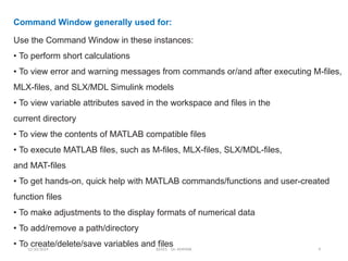 12/10/2024 EE421 Dr. AMMAR 9
Command Window generally used for:
Use the Command Window in these instances:
• To perform short calculations
• To view error and warning messages from commands or/and after executing M-files,
MLX-files, and SLX/MDL Simulink models
• To view variable attributes saved in the workspace and files in the
current directory
• To view the contents of MATLAB compatible files
• To execute MATLAB files, such as M-files, MLX-files, SLX/MDL-files,
and MAT-files
• To get hands-on, quick help with MATLAB commands/functions and user-created
function files
• To make adjustments to the display formats of numerical data
• To add/remove a path/directory
• To create/delete/save variables and files
 