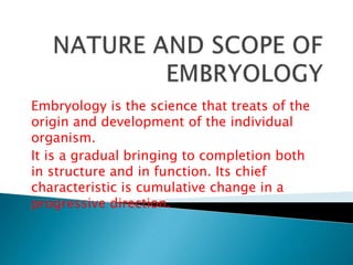 Embryology is the science that treats of the
origin and development of the individual
organism.
It is a gradual bringing to completion both
in structure and in function. Its chief
characteristic is cumulative change in a
progressive direction.
 