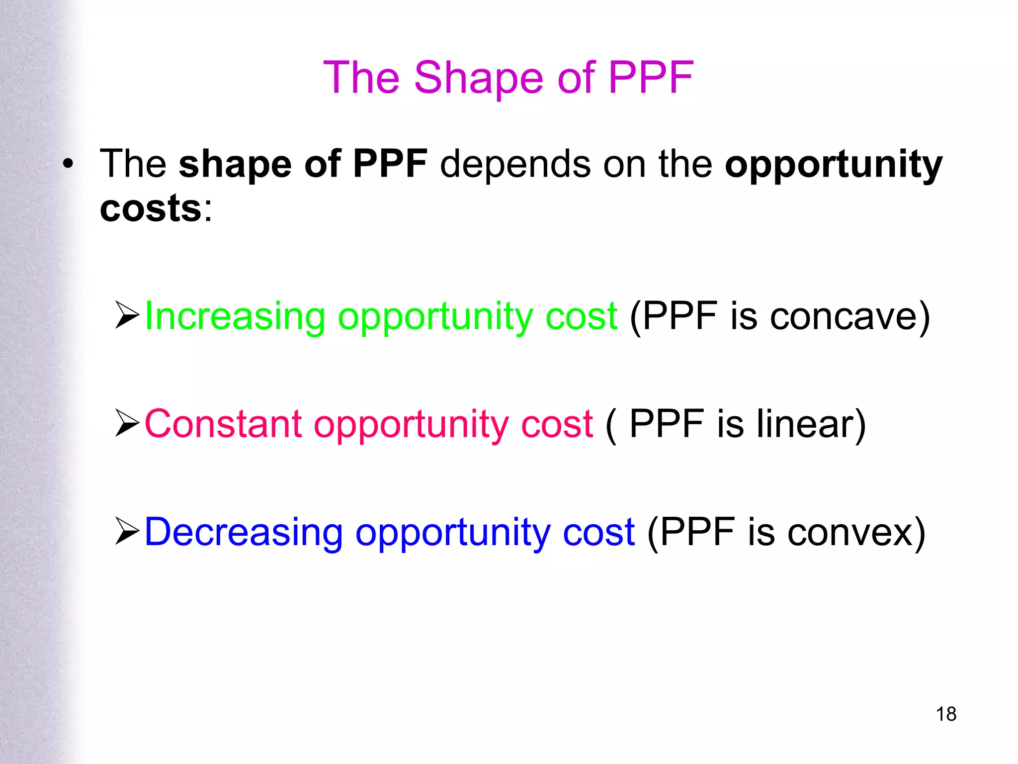 The  shape of PPF  depends on the  opportunity costs : Increasing opportunity cost  (PPF is concave) Constant opportunity cost  ( PPF is linear) Decreasing opportunity cost  (PPF is convex) The Shape of PPF 