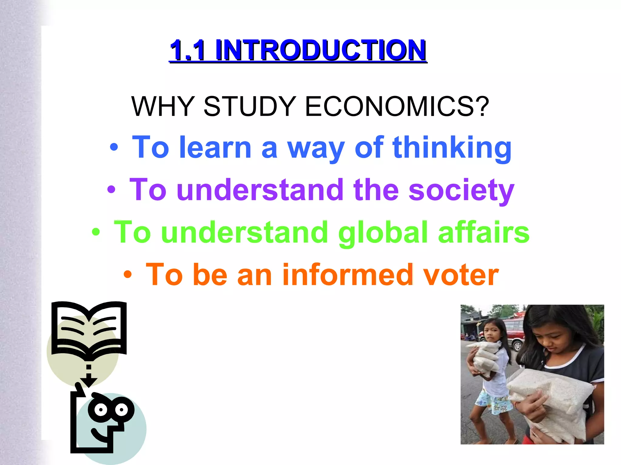 1.1 INTRODUCTION WHY STUDY ECONOMICS? To learn a way of thinking To understand the society To understand global affairs To be an informed voter 