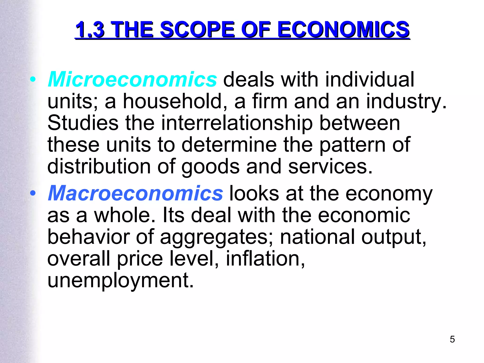 1.3 THE SCOPE OF ECONOMICS Microeconomics  deals with individual units; a household, a firm and an industry. Studies the interrelationship between these units to determine the pattern of distribution of goods and services. Macroeconomics   looks at the economy as a whole. Its deal with the economic behavior of aggregates; national output, overall price level, inflation, unemployment. 
