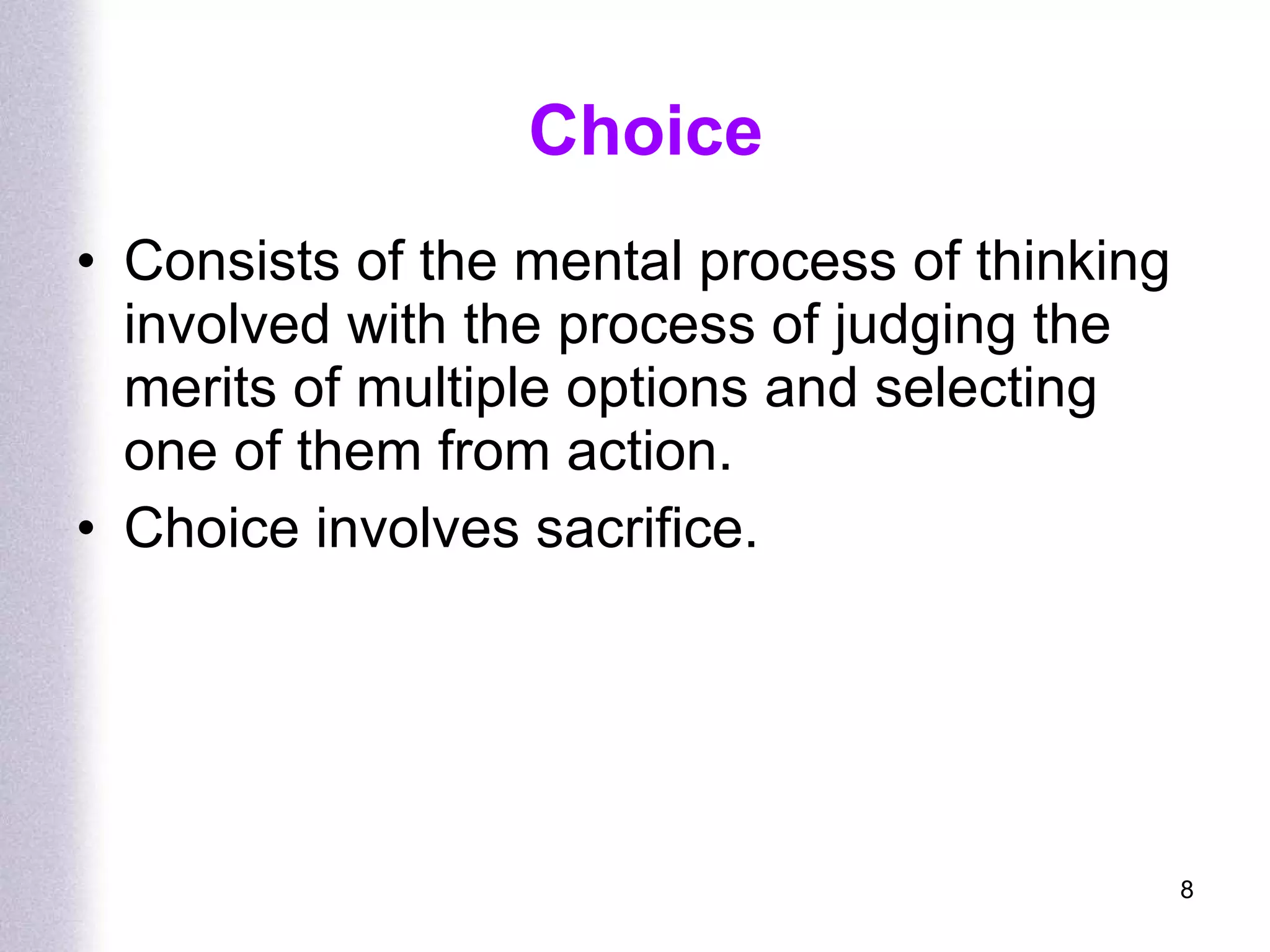 Choice Consists of the mental process of thinking involved with the process of judging the merits of multiple options and selecting one of them from action. Choice involves sacrifice. 