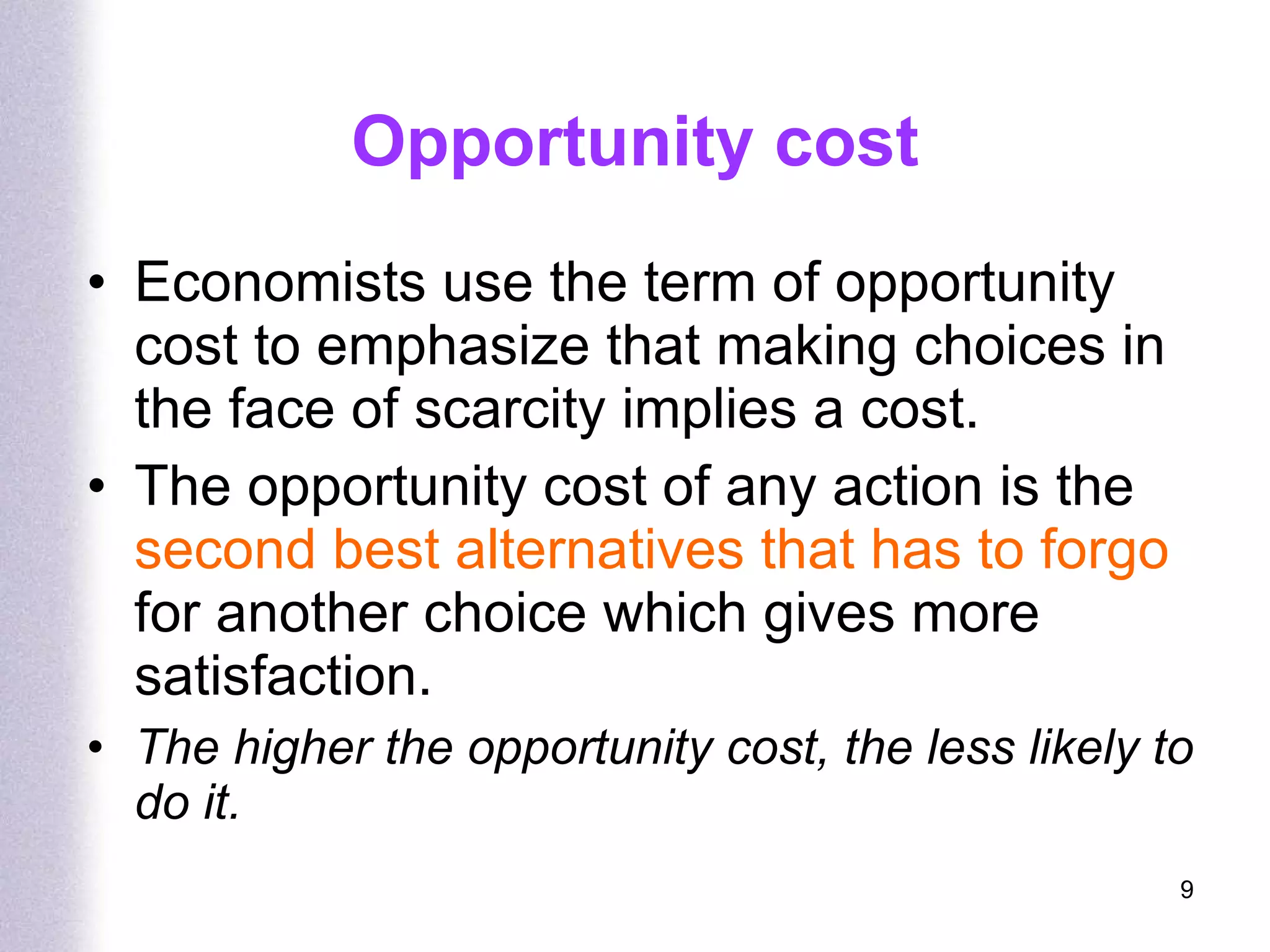 Opportunity cost Economists use the term of opportunity cost to emphasize that making choices in the face of scarcity implies a cost. The opportunity cost of any action is the  second best alternatives that has to forgo  for another choice which gives more satisfaction. The higher the opportunity cost, the less likely to do it. 
