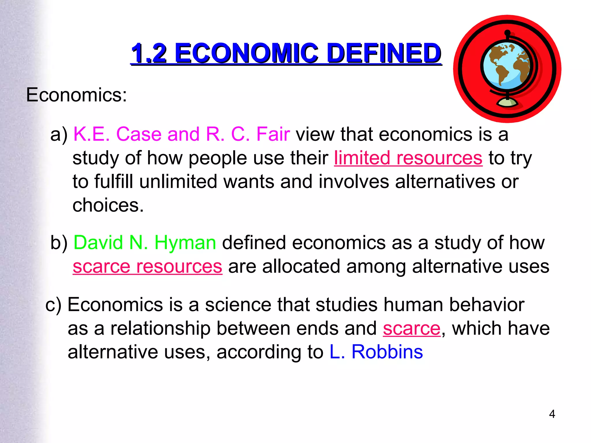 1.2 ECONOMIC DEFINED Economics: a)  K.E. Case and R. C. Fair  view that economics is a study of how people use their  limited resources  to try to fulfill unlimited wants and involves alternatives or choices.  b)  David N. Hyman  defined economics as a study of how  scarce resources  are allocated among alternative uses c) Economics is a science that studies human behavior as a relationship between ends and  scarce , which have alternative uses, according to  L. Robbins 