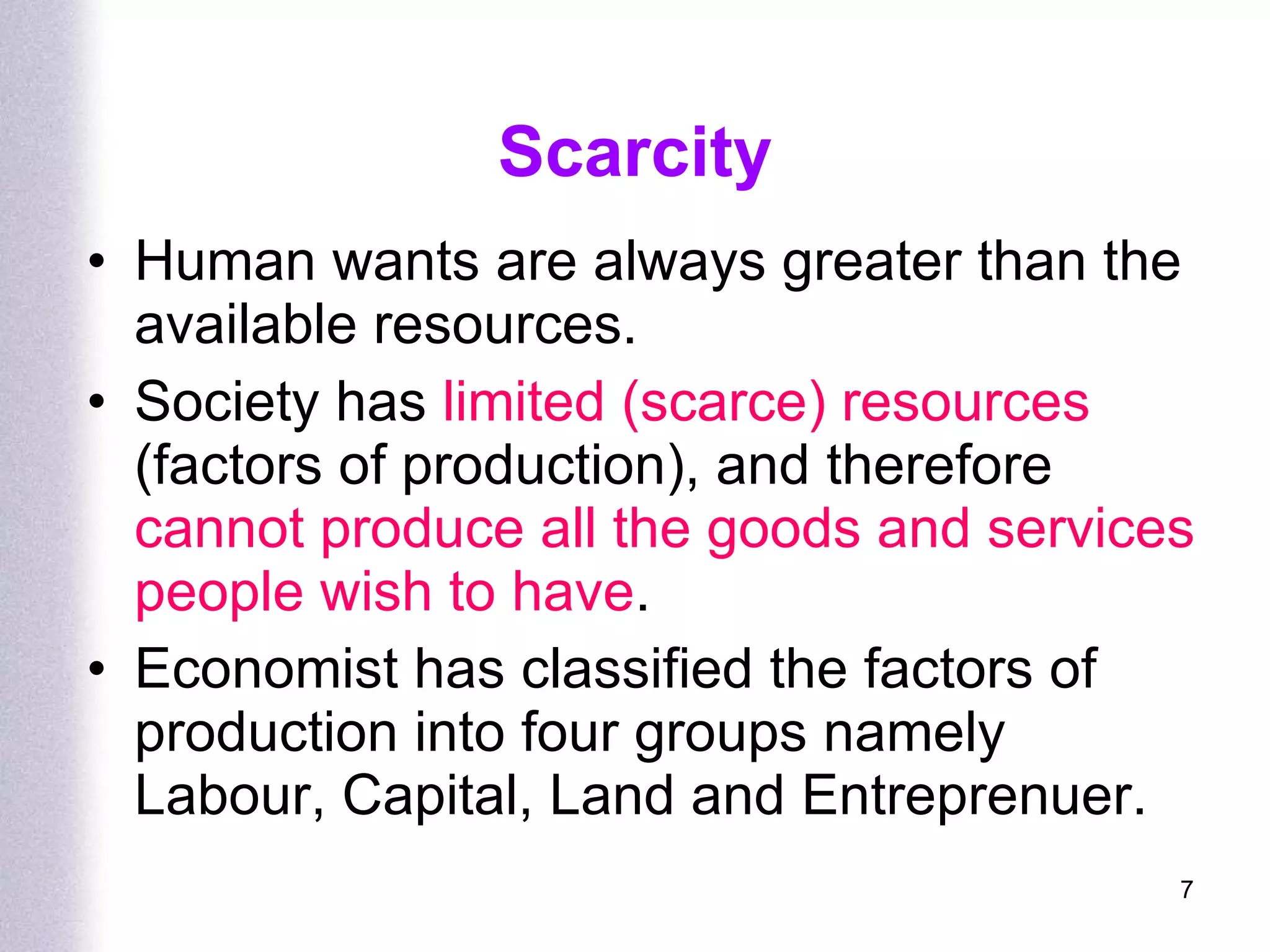 Scarcity Human wants are always greater than the available resources. Society has  limited (scarce) resources  (factors of production), and therefore  cannot produce all the goods and services people wish to have . Economist has classified the factors of production into four groups namely Labour, Capital, Land and Entreprenuer.  