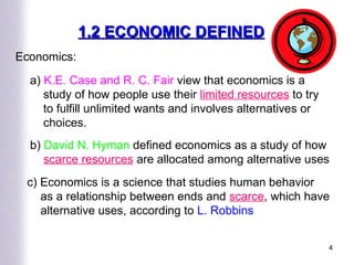 1.2 ECONOMIC DEFINED Economics: a)  K.E. Case and R. C. Fair  view that economics is a study of how people use their  limited resources  to try to fulfill unlimited wants and involves alternatives or choices.  b)  David N. Hyman  defined economics as a study of how  scarce resources  are allocated among alternative uses c) Economics is a science that studies human behavior as a relationship between ends and  scarce , which have alternative uses, according to  L. Robbins 