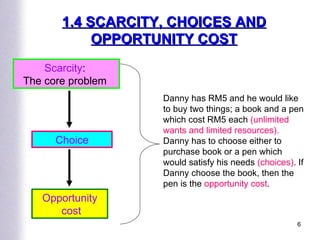 Scarcity :  The core problem  Choice Opportunity cost Danny has RM5 and he would like to buy two things; a book and a pen which cost RM5 each  (unlimited wants and limited resources).  Danny has to choose either to purchase book or a pen which would satisfy his needs  (choices) . If Danny choose the book, then the pen is the  opportunity cost . 1.4 SCARCITY, CHOICES AND   OPPORTUNITY COST 
