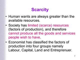 Scarcity Human wants are always greater than the available resources. Society has  limited (scarce) resources  (factors of production), and therefore  cannot produce all the goods and services people wish to have . Economist has classified the factors of production into four groups namely Labour, Capital, Land and Entreprenuer.  