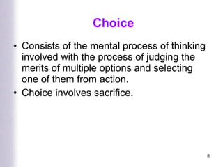 Choice Consists of the mental process of thinking involved with the process of judging the merits of multiple options and selecting one of them from action. Choice involves sacrifice. 