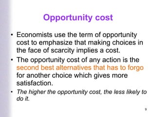 Opportunity cost Economists use the term of opportunity cost to emphasize that making choices in the face of scarcity implies a cost. The opportunity cost of any action is the  second best alternatives that has to forgo  for another choice which gives more satisfaction. The higher the opportunity cost, the less likely to do it. 