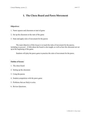 Critical Thinking, version 2.2                                                                  page 1-1




                       1. The Chess Board and Pawn Movement



Objectives:

1. Name squares and chessmen at start of game

2. Set up the chessmen at the start of the game

3. State and apply rules of movement for the pawns


        The main objective of this lesson is to teach the rules of movement for the pawns,
including en passant. A little about the board is also taught, as well as how the chessmen are set
up at the beginning of the game.

          Students will play the pawn game to practice the rules of movement for the pawn.



Outline of lesson:

1. The chess board

2. Setting up the chessmen

3. Using the pawns

4. Student competition with the pawn game

5. Problems that are likely to arise

6. Review Questions




                                                                               © 2006-2010 U.S. Chess Center
 