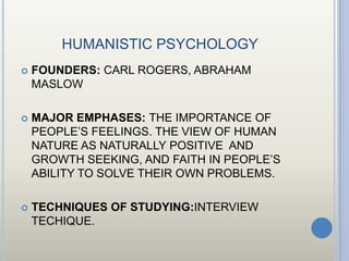 HUMANISTIC PSYCHOLOGY
   FOUNDERS: CARL ROGERS, ABRAHAM
    MASLOW

   MAJOR EMPHASES: THE IMPORTANCE OF
    PEOPLE’S FEELINGS. THE VIEW OF HUMAN
    NATURE AS NATURALLY POSITIVE AND
    GROWTH SEEKING, AND FAITH IN PEOPLE’S
    ABILITY TO SOLVE THEIR OWN PROBLEMS.

   TECHNIQUES OF STUDYING:INTERVIEW
    TECHIQUE.
 