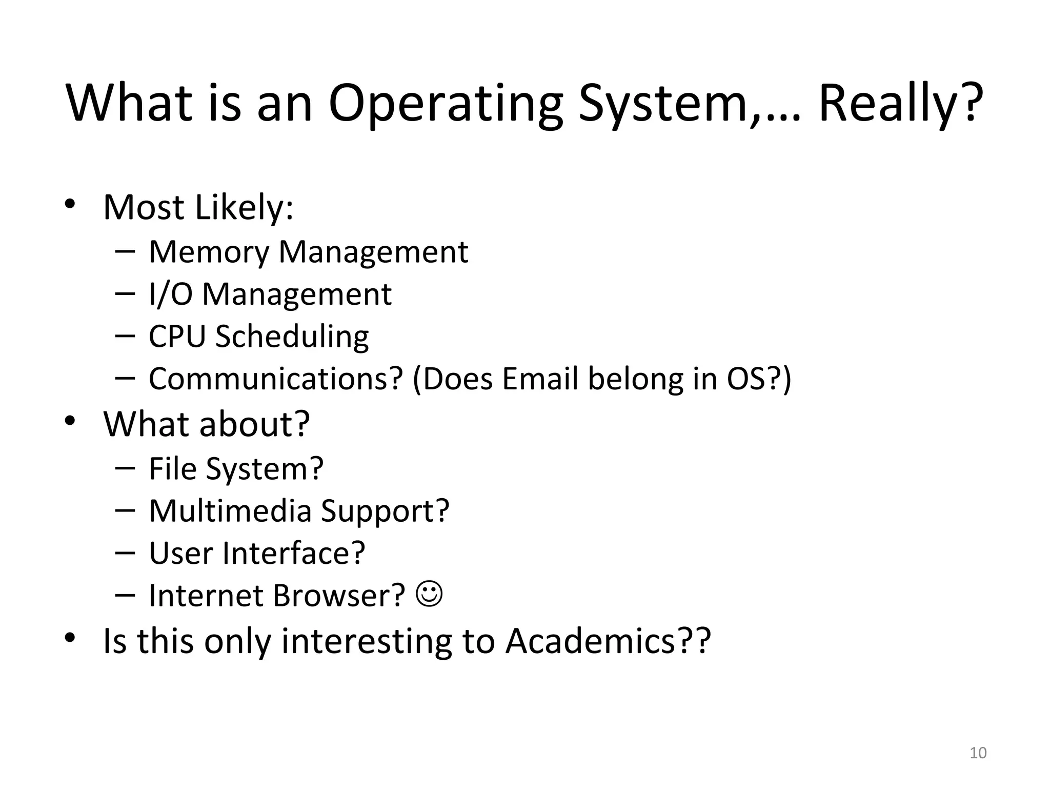What is an Operating System,… Really?
• Most Likely:
   –   Memory Management
   –   I/O Management
   –   CPU Scheduling
   –   Communications? (Does Email belong in OS?)
• What about?
   –   File System?
   –   Multimedia Support?
   –   User Interface?
   –   Internet Browser? 
• Is this only interesting to Academics??

                                                    10
 