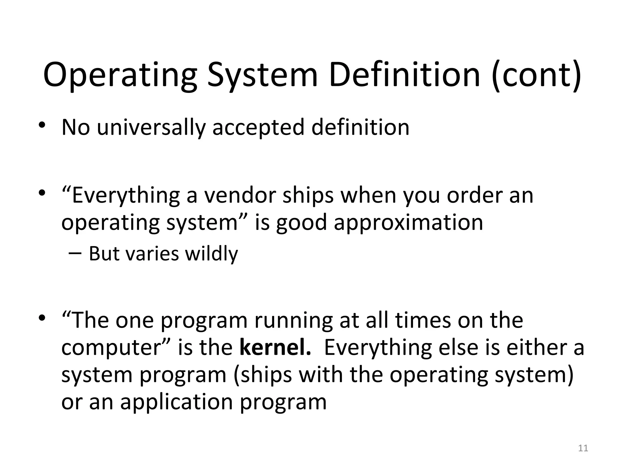 Operating System Definition (cont)
• No universally accepted definition

• “Everything a vendor ships when you order an
  operating system” is good approximation
   – But varies wildly

• “The one program running at all times on the
  computer” is the kernel. Everything else is either a
  system program (ships with the operating system)
  or an application program
                                                     11
 