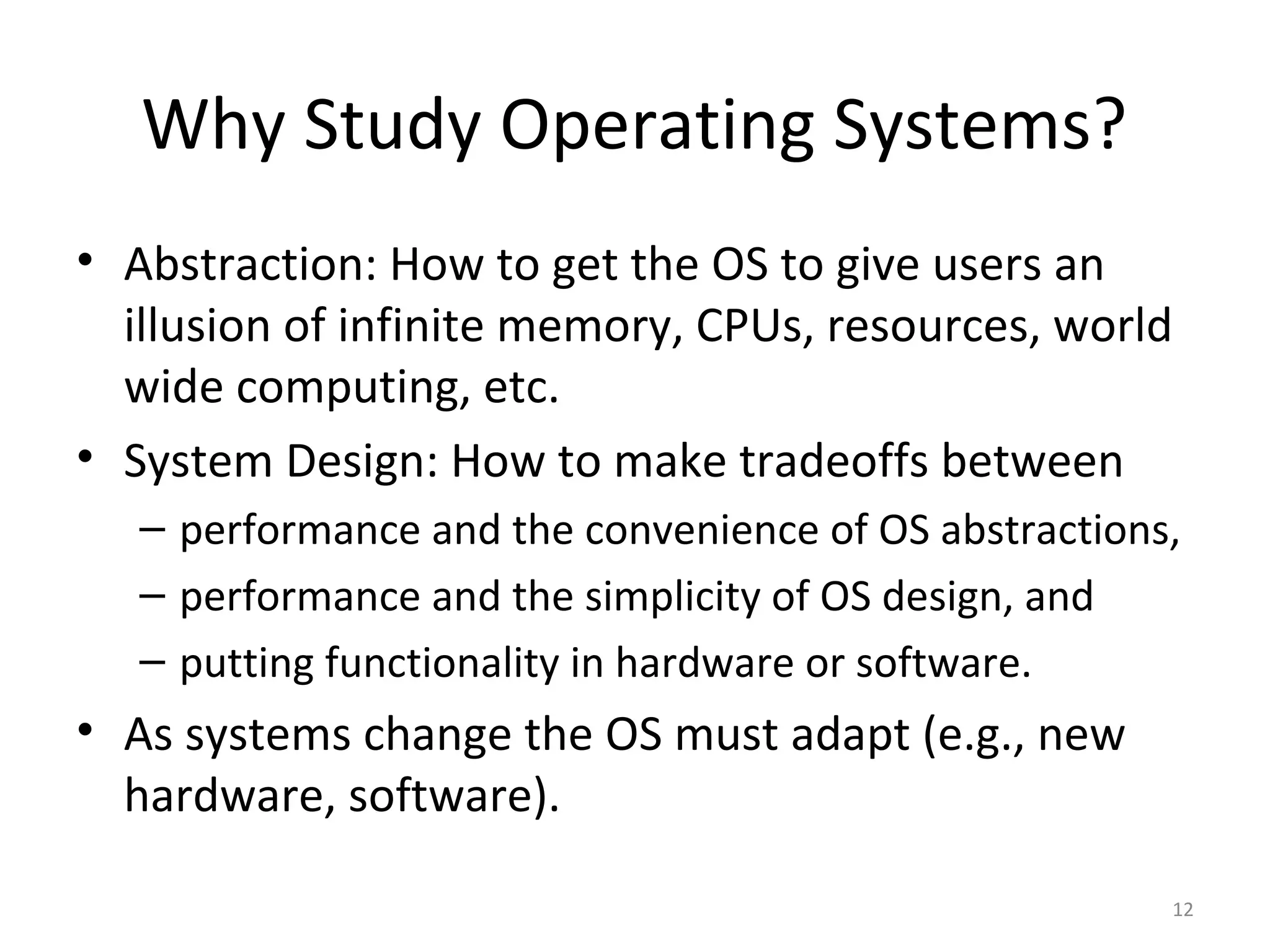 Why Study Operating Systems?
• Abstraction: How to get the OS to give users an
  illusion of infinite memory, CPUs, resources, world
  wide computing, etc.
• System Design: How to make tradeoffs between
   – performance and the convenience of OS abstractions,
   – performance and the simplicity of OS design, and
   – putting functionality in hardware or software.
• As systems change the OS must adapt (e.g., new
  hardware, software).

                                                       12
 