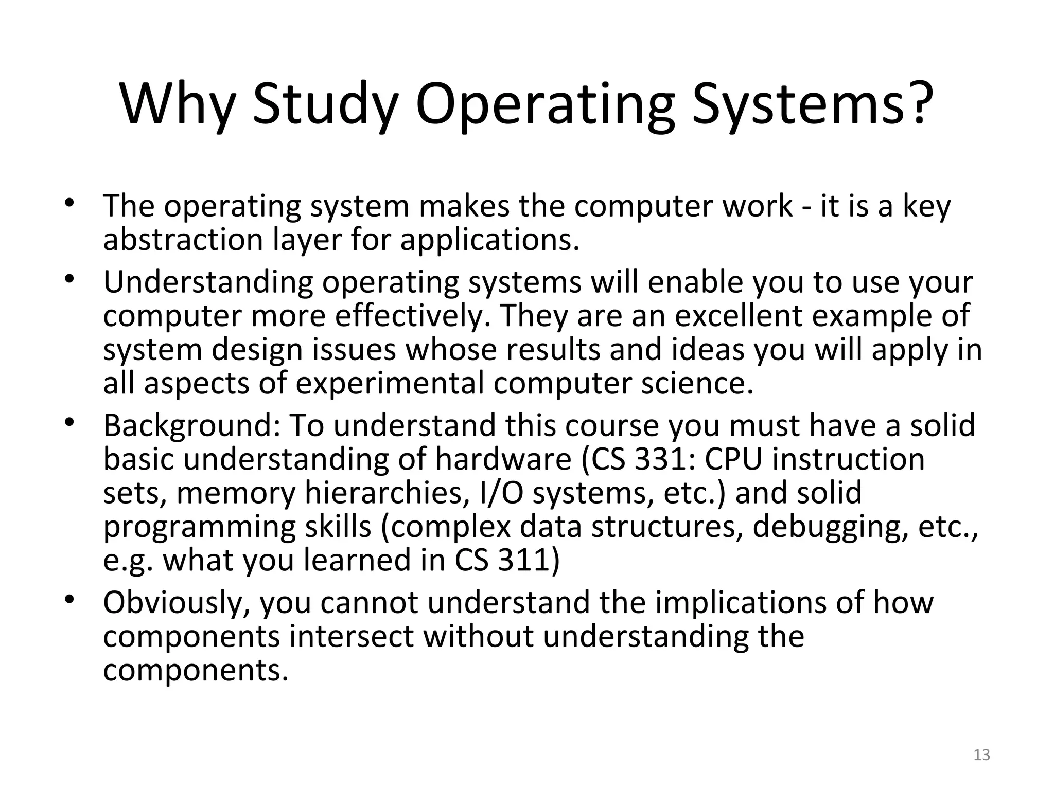 Why Study Operating Systems?
• The operating system makes the computer work - it is a key
  abstraction layer for applications.
• Understanding operating systems will enable you to use your
  computer more effectively. They are an excellent example of
  system design issues whose results and ideas you will apply in
  all aspects of experimental computer science.
• Background: To understand this course you must have a solid
  basic understanding of hardware (CS 331: CPU instruction
  sets, memory hierarchies, I/O systems, etc.) and solid
  programming skills (complex data structures, debugging, etc.,
  e.g. what you learned in CS 311)
• Obviously, you cannot understand the implications of how
  components intersect without understanding the
  components.

                                                               13
 