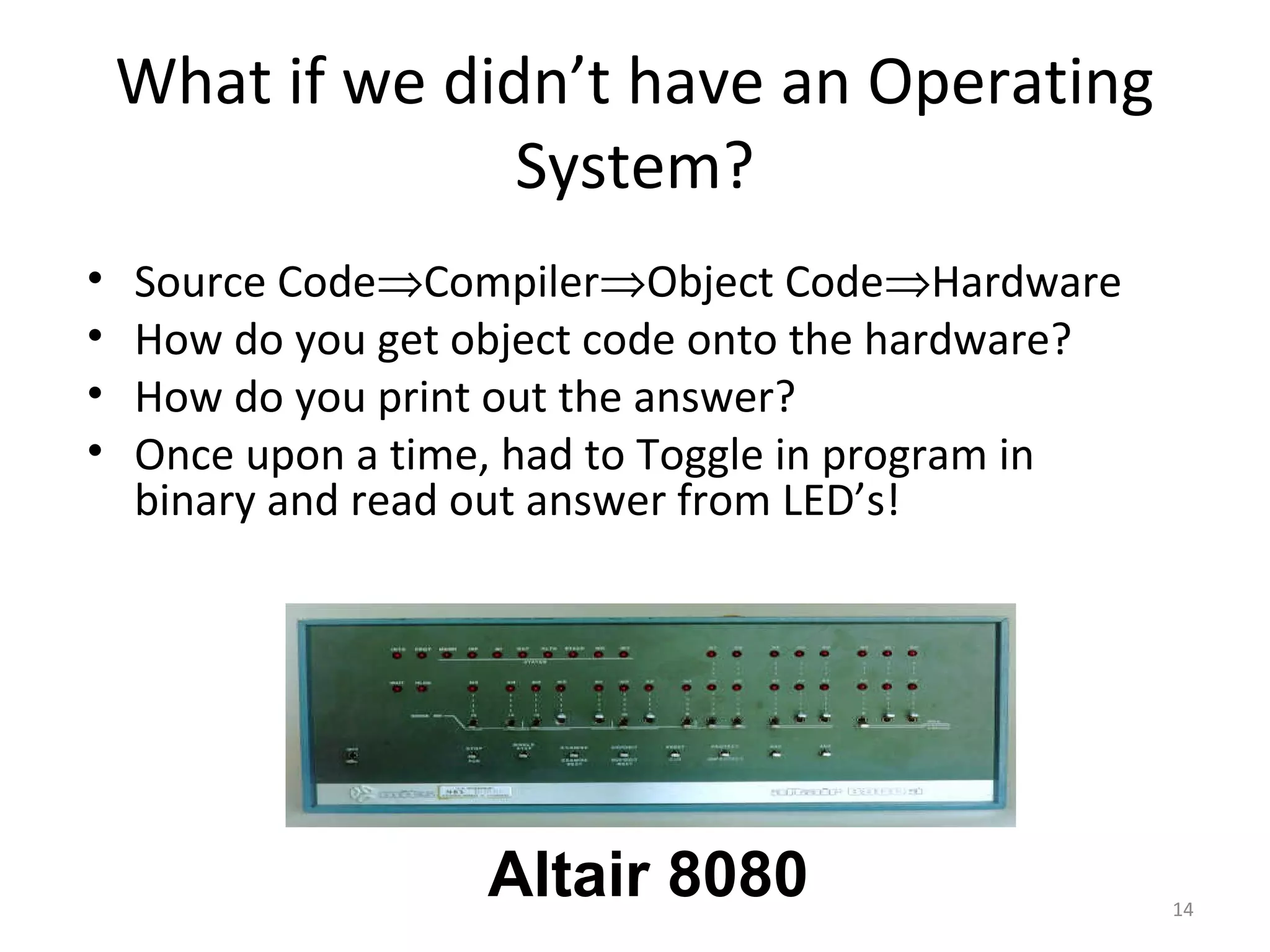 What if we didn’t have an Operating
                  System?
•   Source Code⇒Compiler⇒Object Code⇒Hardware
•   How do you get object code onto the hardware?
•   How do you print out the answer?
•   Once upon a time, had to Toggle in program in
    binary and read out answer from LED’s!




                    Altair 8080                     14
 