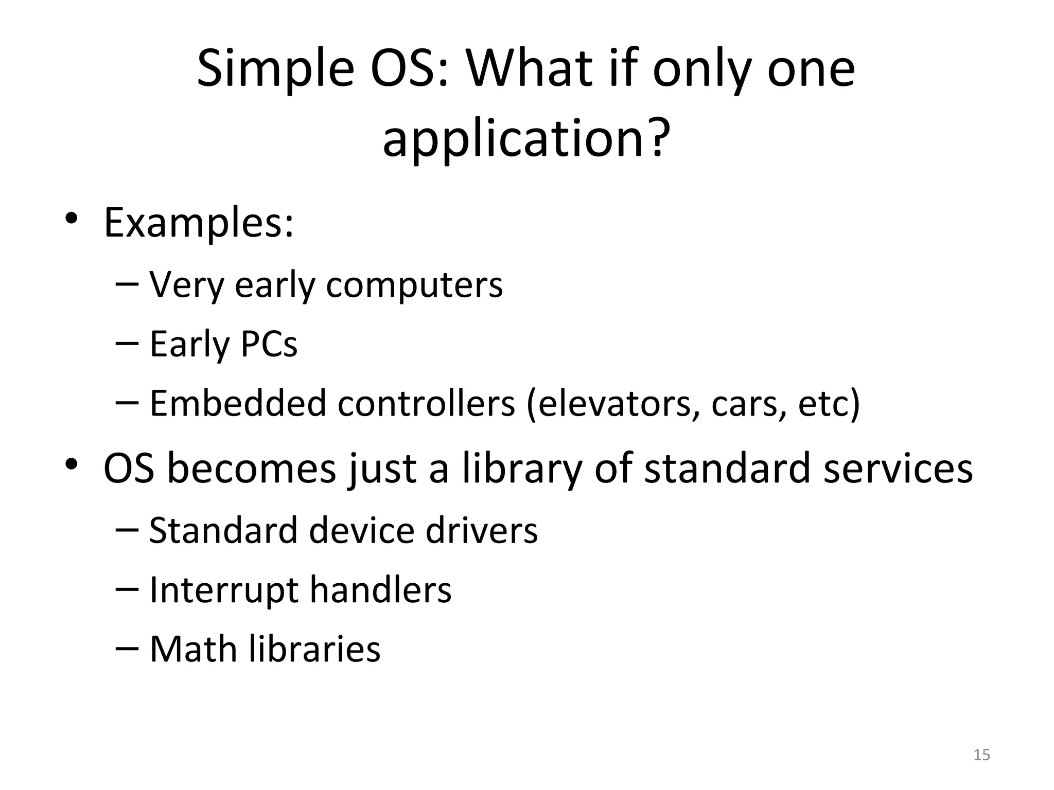 Simple OS: What if only one
              application?
• Examples:
  – Very early computers
  – Early PCs
  – Embedded controllers (elevators, cars, etc)
• OS becomes just a library of standard services
  – Standard device drivers
  – Interrupt handlers
  – Math libraries

                                                  15
 
