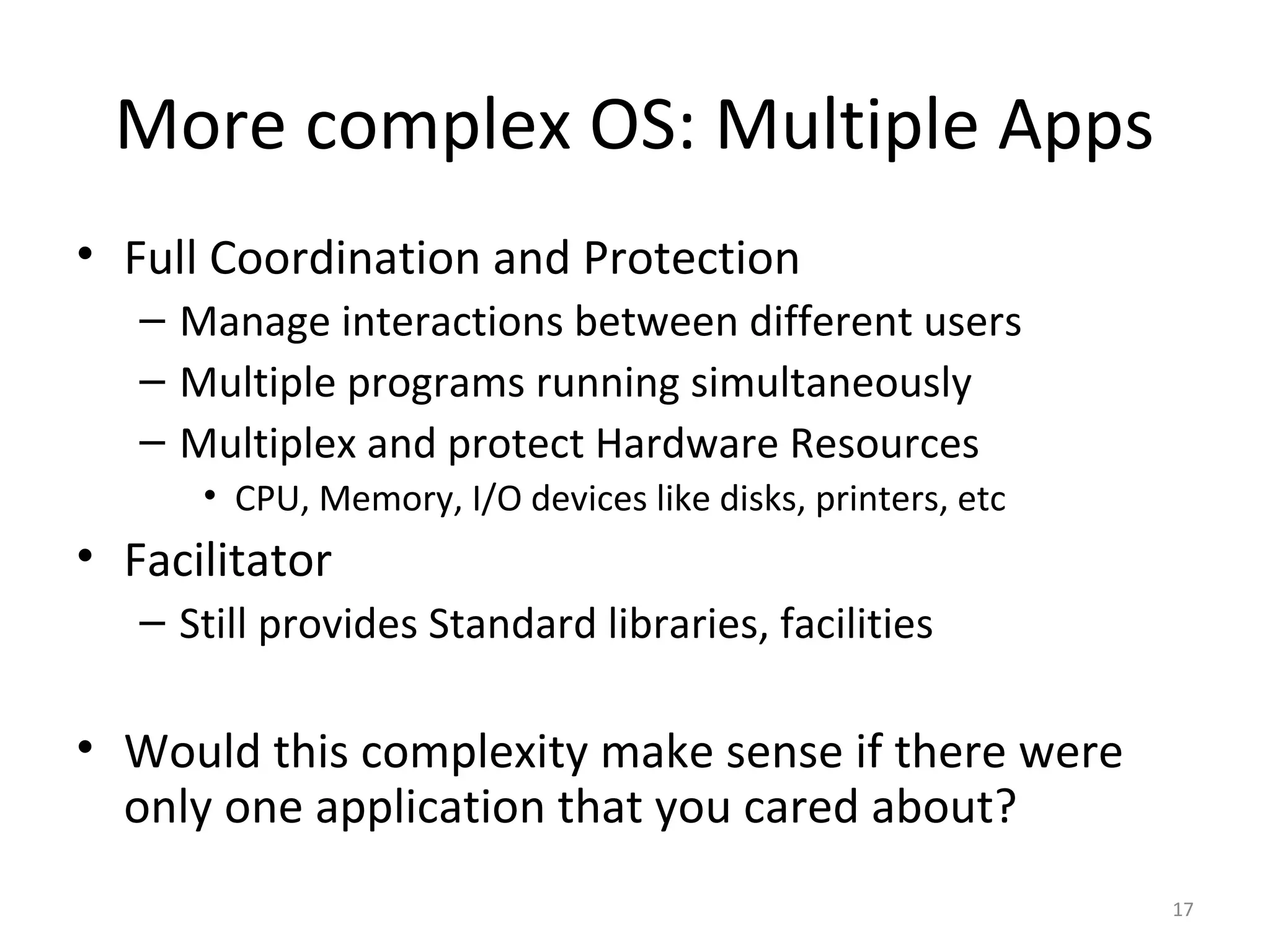 More complex OS: Multiple Apps
• Full Coordination and Protection
   – Manage interactions between different users
   – Multiple programs running simultaneously
   – Multiplex and protect Hardware Resources
      • CPU, Memory, I/O devices like disks, printers, etc
• Facilitator
   – Still provides Standard libraries, facilities

• Would this complexity make sense if there were
  only one application that you cared about?
                                                             17
 