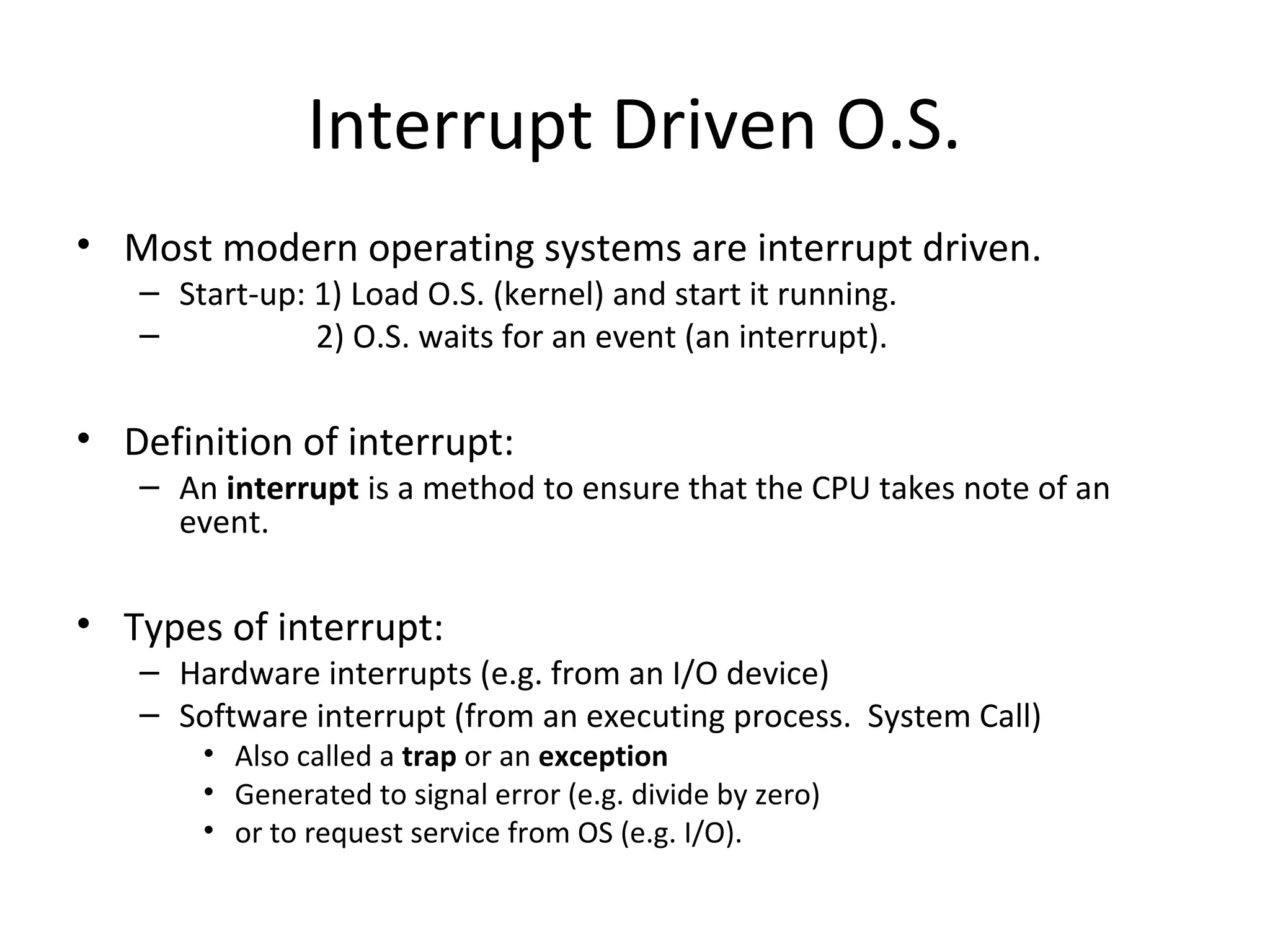 Interrupt Driven O.S.
• Most modern operating systems are interrupt driven.
   – Start-up: 1) Load O.S. (kernel) and start it running.
   –           2) O.S. waits for an event (an interrupt).

• Definition of interrupt:
   – An interrupt is a method to ensure that the CPU takes note of an
     event.

• Types of interrupt:
   – Hardware interrupts (e.g. from an I/O device)
   – Software interrupt (from an executing process. System Call)
       • Also called a trap or an exception
       • Generated to signal error (e.g. divide by zero)
       • or to request service from OS (e.g. I/O).
 