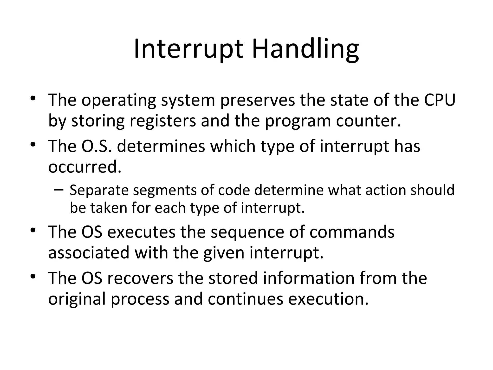 Interrupt Handling
• The operating system preserves the state of the CPU
  by storing registers and the program counter.
• The O.S. determines which type of interrupt has
  occurred.
   – Separate segments of code determine what action should
     be taken for each type of interrupt.
• The OS executes the sequence of commands
  associated with the given interrupt.
• The OS recovers the stored information from the
  original process and continues execution.
 