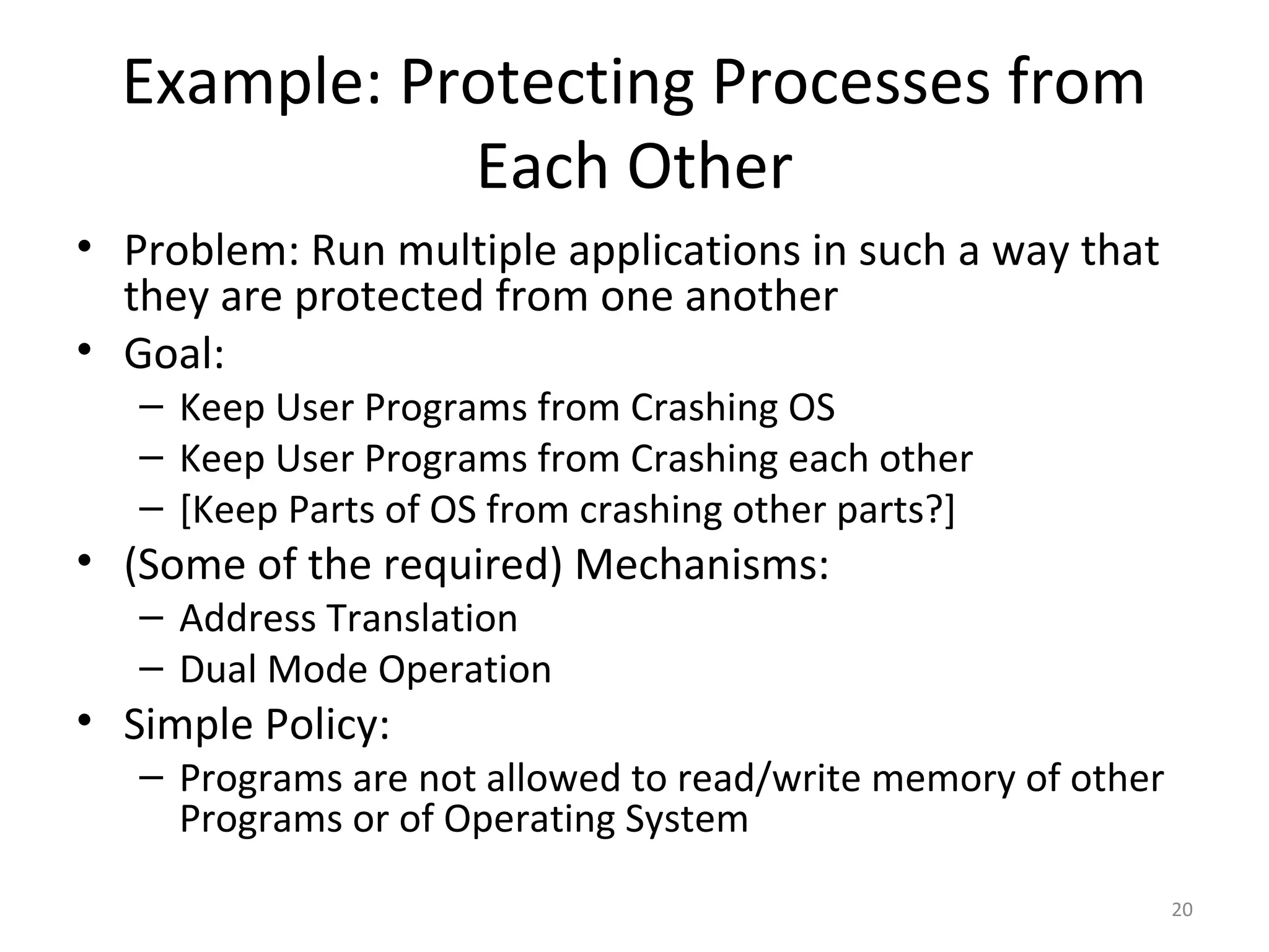 Example: Protecting Processes from
             Each Other
• Problem: Run multiple applications in such a way that
  they are protected from one another
• Goal:
   – Keep User Programs from Crashing OS
   – Keep User Programs from Crashing each other
   – [Keep Parts of OS from crashing other parts?]
• (Some of the required) Mechanisms:
   – Address Translation
   – Dual Mode Operation
• Simple Policy:
   – Programs are not allowed to read/write memory of other
     Programs or of Operating System
                                                              20
 